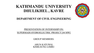 KATHMANDU UNIVERSITY
DHULIKHEL , KAVRE
DEPARTMENT OF CIVIL ENGINEERING
PRESENTATION OF INTERNSHIP ON:
SUPERMADI HYDROELECTRIC PROJECT [44 MW]
GROUP MEMBERS:
ARUN KATUWAL
KIMILSUNG LIMBU
 