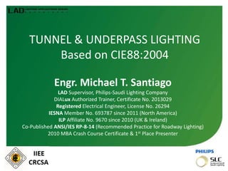 TUNNEL & UNDERPASS LIGHTING
Based on CIE88:2004
Engr. Michael T. Santiago
LAD Supervisor, Philips-Saudi Lighting Company
DIALux Authorized Trainer, Certificate No. 2013029
Registered Electrical Engineer, License No. 26294
IESNA Member No. 693787 since 2011 (North America)
ILP Affiliate No. 9670 since 2010 (UK & Ireland)
Co-Published ANSI/IES RP-8-14 (Recommended Practice for Roadway Lighting)
2010 MBA Crash Course Certificate & 1st Place Presenter
 