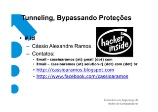 Tunneling, Bypassando Proteções

• # id
  – Cássio Alexandre Ramos
  – Contatos:
     • Email - cassioaramos (at) gmail (dot) com
     • Email – cassioaramos (at) solution-rj (dot) com (dot) br
     • http://cassioaramos.blogspot.com
     • http://www.facebook.com/cassioaramos




                                            Seminário em Segurança de
                                               Redes de Computadores
 