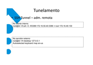 Tunelamento
• SSH Tunnel – adm. remota
No cliente interno
root@bt:~# ssh -C -R3389:172.16.50.40:3389 -l root 172.16.49.130




No servidor externo
root@bt:~# rdesktop 127.0.0.1
Autoselected keyboard map en-us
 