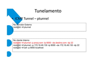 Tunelamento
• ICMP Tunnel – ptunnel
No Servidor Externo
root@bt:~# ptunnel




No cliente Interno
root@bt:~# ptunnel -p proxy.com -lp 8000 –da destino.com -dp 22
root@bt:~# ptunnel –p 172.16.49.130 -lp 8000 –da 172.16.49.130 -dp 22
root@bt:~# ssh -p 8000 localhost
 
