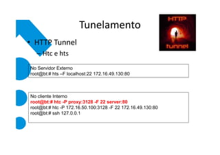 Tunelamento
• HTTP Tunnel
  – Htc e hts
No Servidor Externo
root@bt:# hts –F localhost:22 172.16.49.130:80



No cliente Interno
root@bt:# htc -P proxy:3128 -F 22 server:80
root@bt:# htc -P 172.16.50.100:3128 -F 22 172.16.49.130:80
root@bt:# ssh 127.0.0.1
 