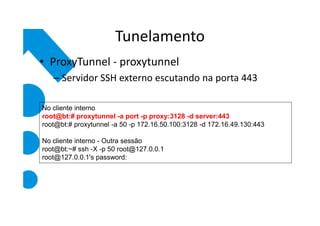 Tunelamento
• ProxyTunnel - proxytunnel
   – Servidor SSH externo escutando na porta 443

No cliente interno
root@bt:# proxytunnel -a port -p proxy:3128 -d server:443
root@bt:# proxytunnel -a 50 -p 172.16.50.100:3128 -d 172.16.49.130:443

No cliente interno - Outra sessão
root@bt:~# ssh -X -p 50 root@127.0.0.1
root@127.0.0.1's password:
 