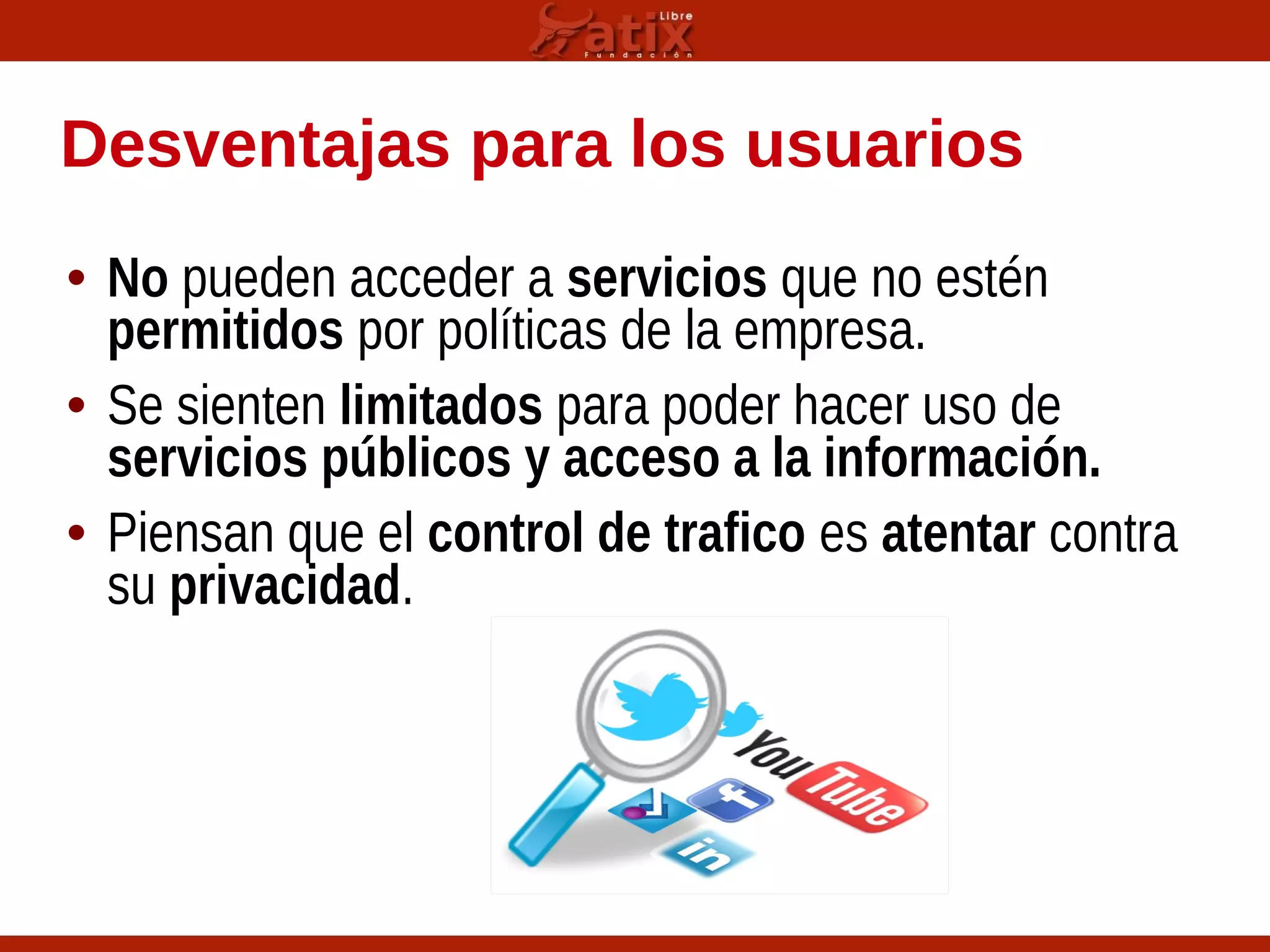 Desventajas para los usuarios
• No pueden acceder a servicios que no estén
permitidos por políticas de la empresa.
• Se sienten limitados para poder hacer uso de
servicios públicos y acceso a la información.
• Piensan que el control de trafico es atentar contra
su privacidad.
 