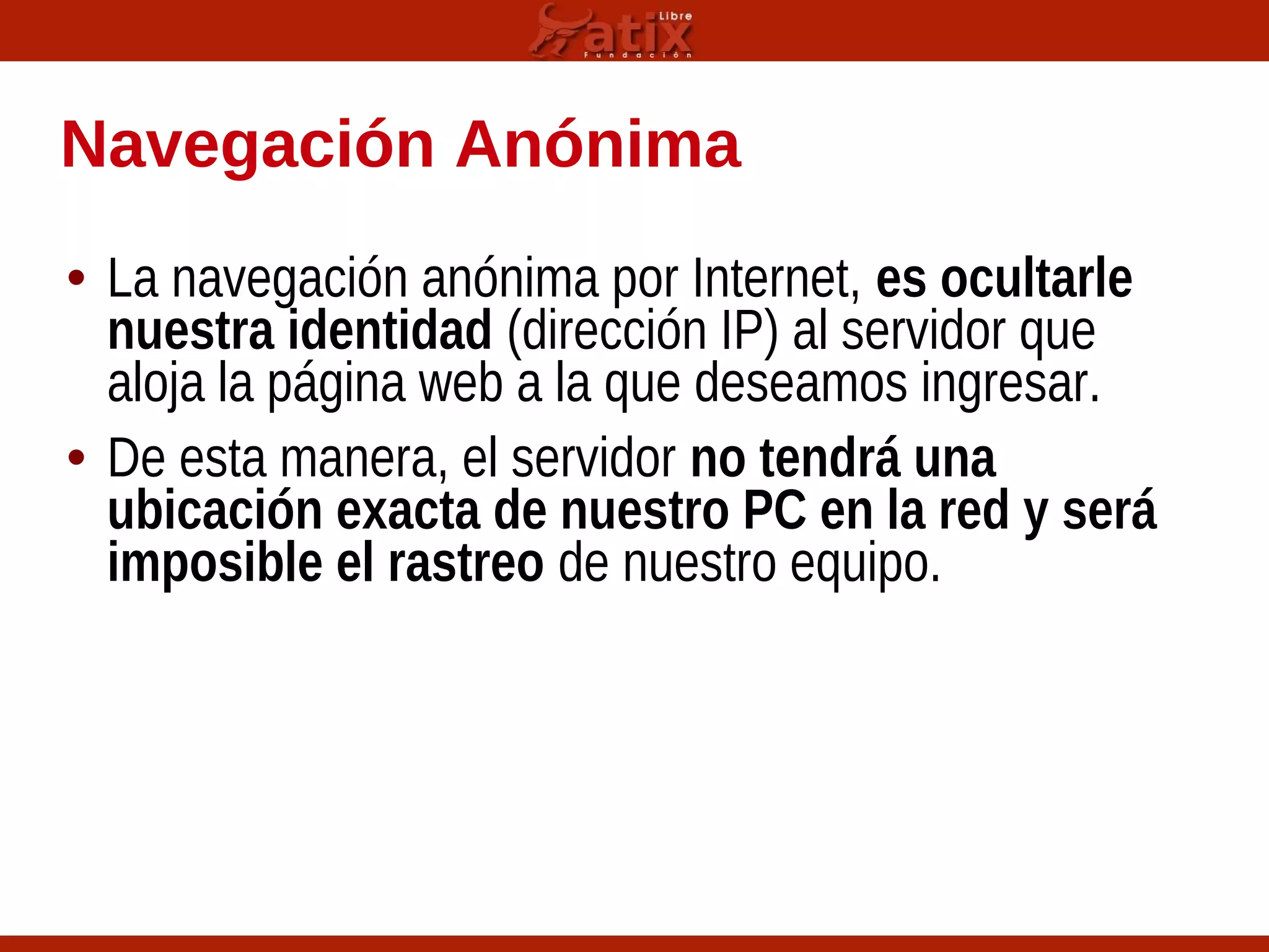 Navegación Anónima
• La navegación anónima por Internet, es ocultarle
nuestra identidad (dirección IP) al servidor que
aloja la página web a la que deseamos ingresar.
• De esta manera, el servidor no tendrá una
ubicación exacta de nuestro PC en la red y será
imposible el rastreo de nuestro equipo.
 