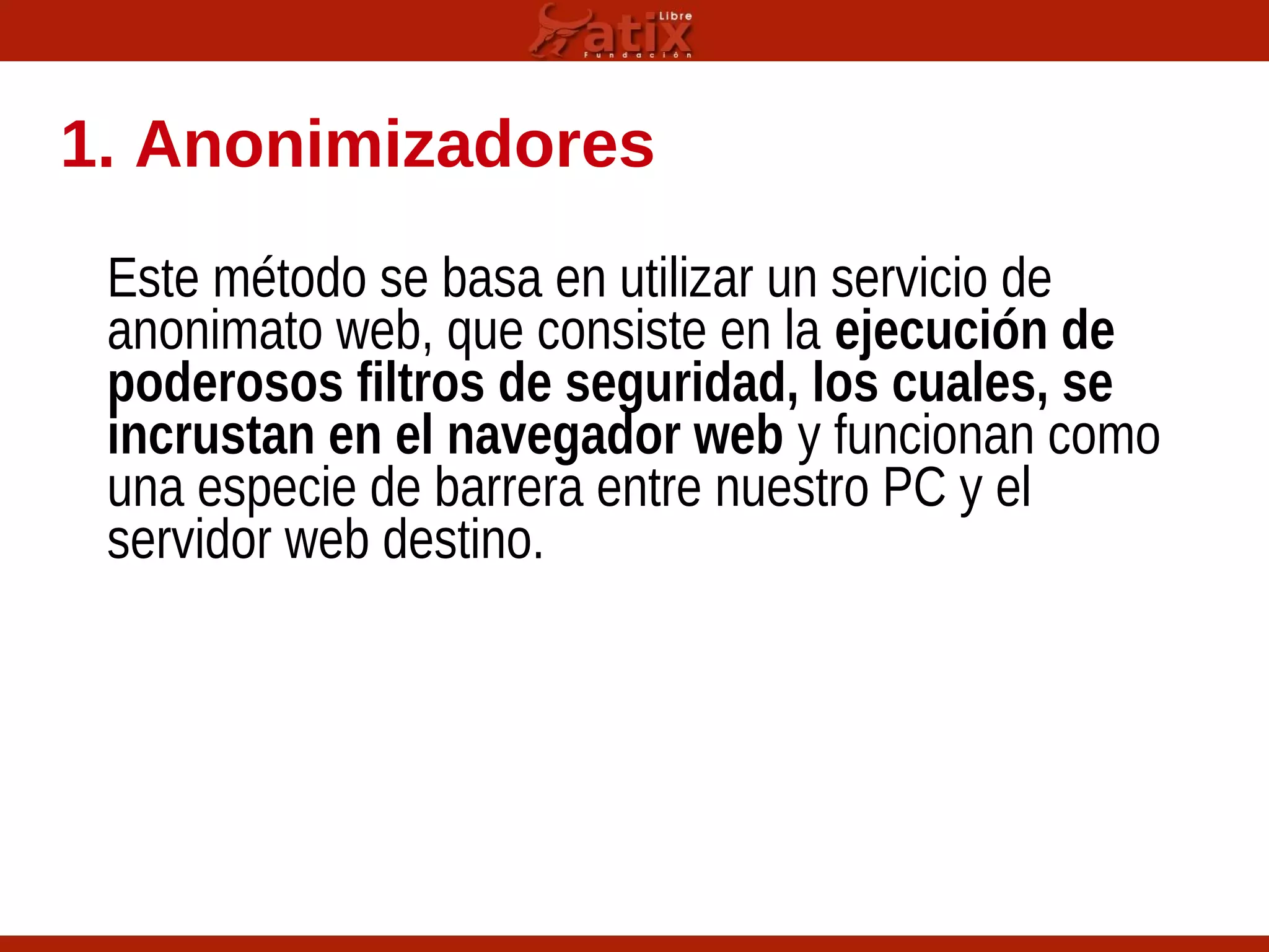 1. Anonimizadores
Este método se basa en utilizar un servicio de
anonimato web, que consiste en la ejecución de
poderosos filtros de seguridad, los cuales, se
incrustan en el navegador web y funcionan como
una especie de barrera entre nuestro PC y el
servidor web destino.
 