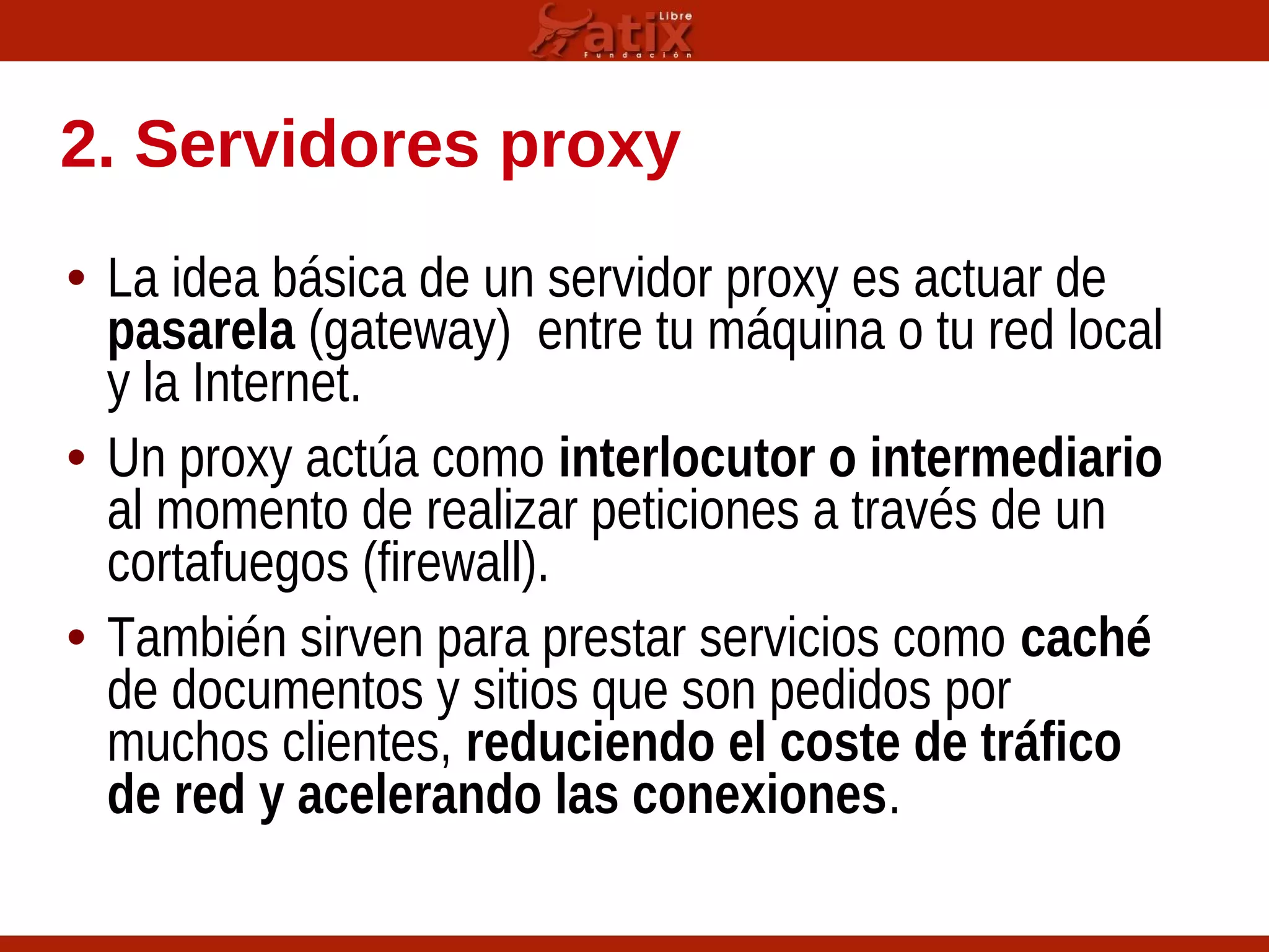 2. Servidores proxy
• La idea básica de un servidor proxy es actuar de
pasarela (gateway) entre tu máquina o tu red local
y la Internet.
• Un proxy actúa como interlocutor o intermediario
al momento de realizar peticiones a través de un
cortafuegos (firewall).
• También sirven para prestar servicios como caché
de documentos y sitios que son pedidos por
muchos clientes, reduciendo el coste de tráfico
de red y acelerando las conexiones.
 