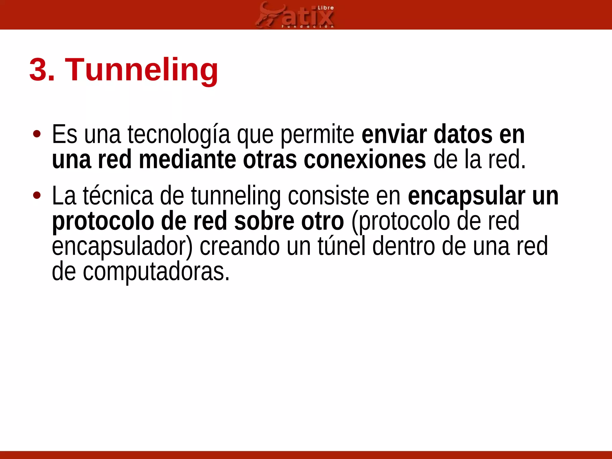 3. Tunneling
• Es una tecnología que permite enviar datos en
una red mediante otras conexiones de la red.
• La técnica de tunneling consiste en encapsular un
protocolo de red sobre otro (protocolo de red
encapsulador) creando un túnel dentro de una red
de computadoras.
 