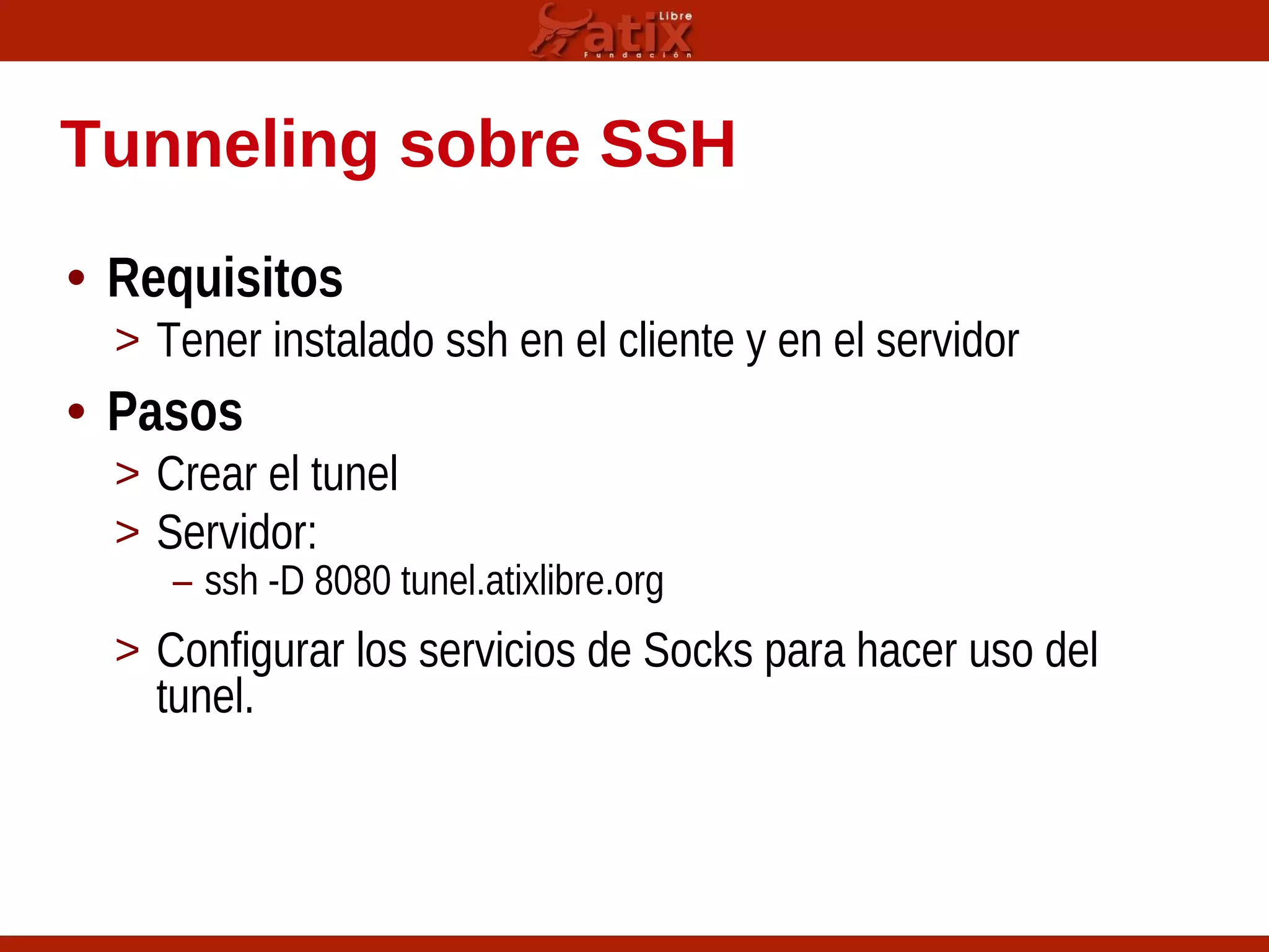 Tunneling sobre SSH
• Requisitos
> Tener instalado ssh en el cliente y en el servidor
• Pasos
> Crear el tunel
> Servidor:
– ssh -D 8080 tunel.atixlibre.org
> Configurar los servicios de Socks para hacer uso del
tunel.
 