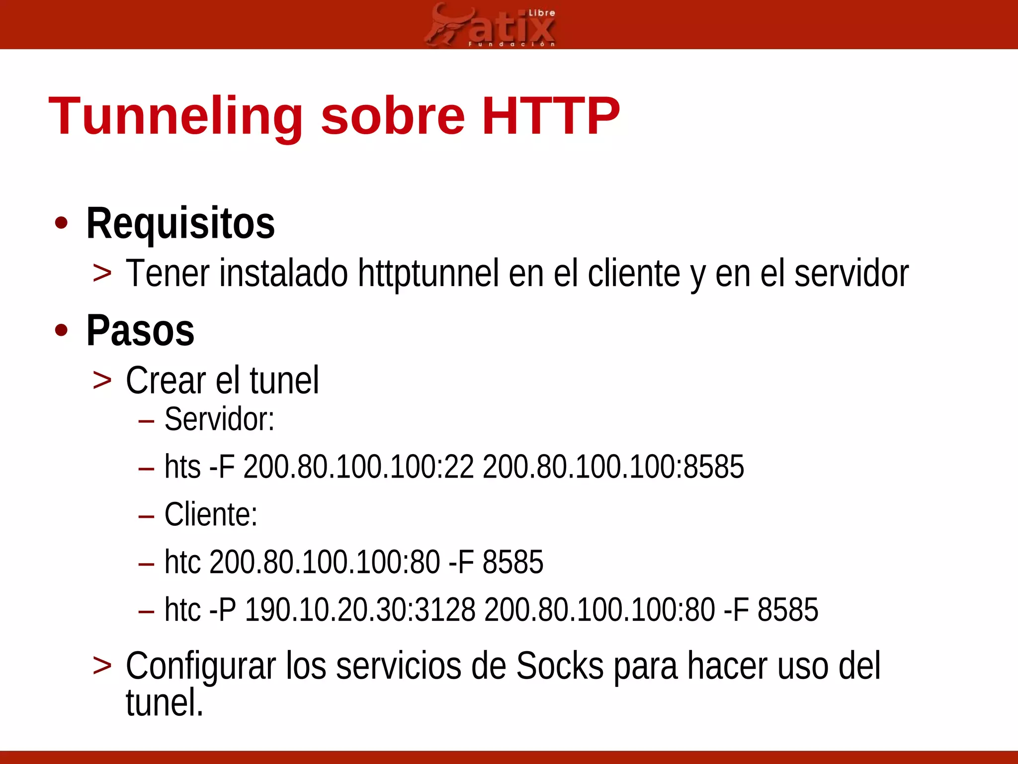 Tunneling sobre HTTP
• Requisitos
> Tener instalado httptunnel en el cliente y en el servidor
• Pasos
> Crear el tunel
– Servidor:
– hts -F 200.80.100.100:22 200.80.100.100:8585
– Cliente:
– htc 200.80.100.100:80 -F 8585
– htc -P 190.10.20.30:3128 200.80.100.100:80 -F 8585
> Configurar los servicios de Socks para hacer uso del
tunel.
 