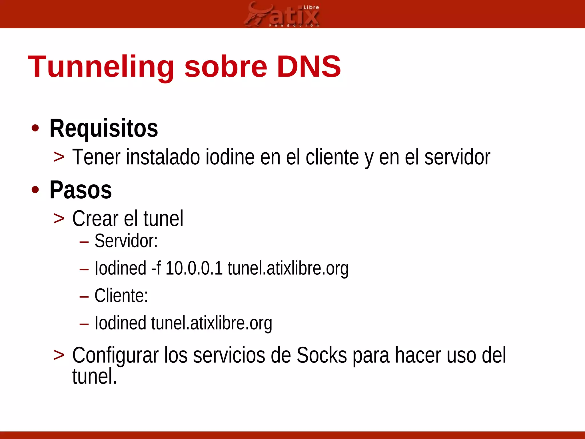 Tunneling sobre DNS
• Requisitos
> Tener instalado iodine en el cliente y en el servidor
• Pasos
> Crear el tunel
– Servidor:
– Iodined -f 10.0.0.1 tunel.atixlibre.org
– Cliente:
– Iodined tunel.atixlibre.org
> Configurar los servicios de Socks para hacer uso del
tunel.
 