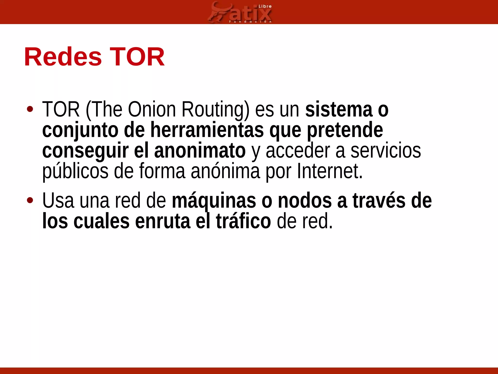 Redes TOR
• TOR (The Onion Routing) es un sistema o
conjunto de herramientas que pretende
conseguir el anonimato y acceder a servicios
públicos de forma anónima por Internet.
• Usa una red de máquinas o nodos a través de
los cuales enruta el tráfico de red.
 