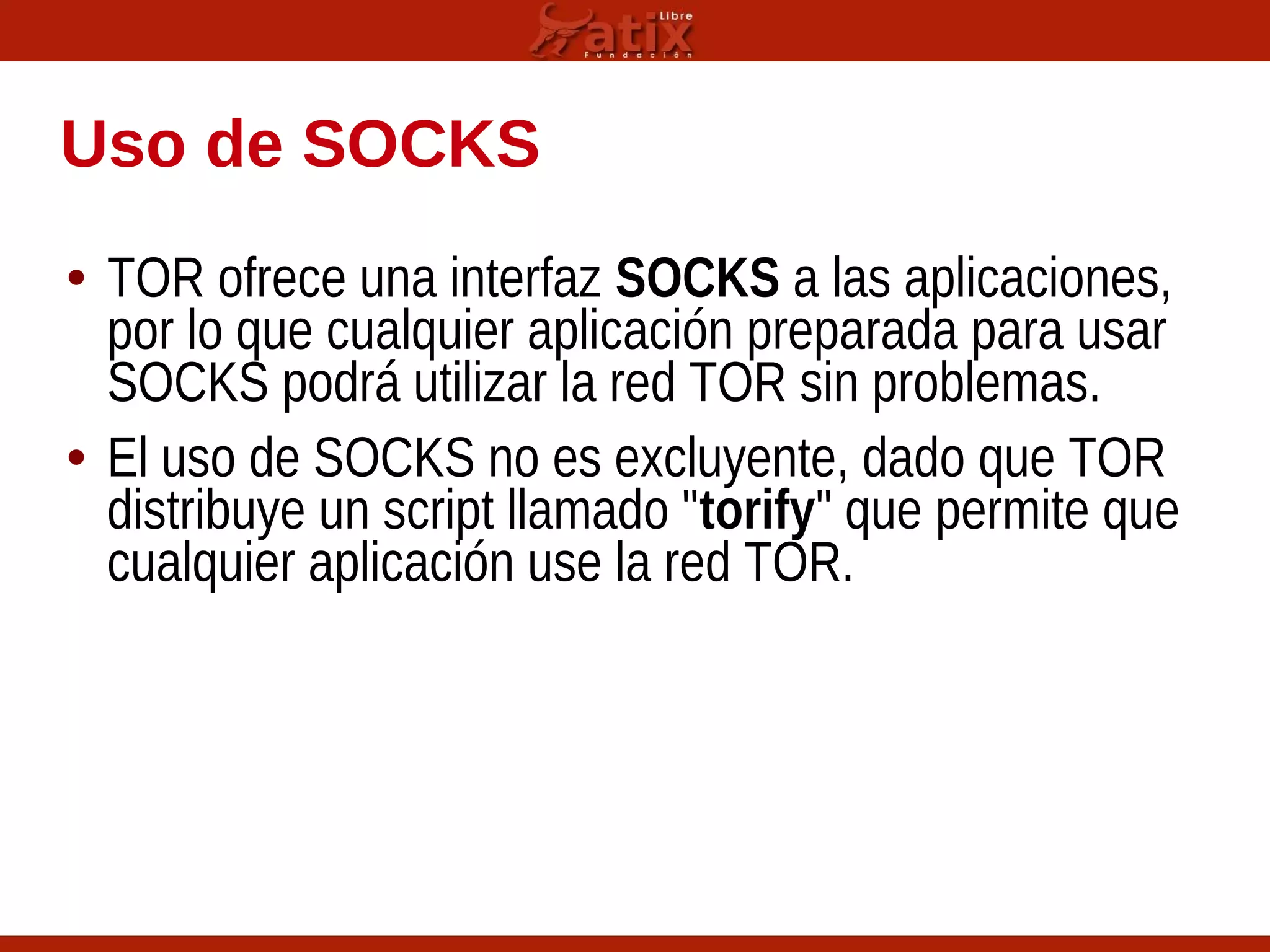 Uso de SOCKS
• TOR ofrece una interfaz SOCKS a las aplicaciones,
por lo que cualquier aplicación preparada para usar
SOCKS podrá utilizar la red TOR sin problemas.
• El uso de SOCKS no es excluyente, dado que TOR
distribuye un script llamado "torify" que permite que
cualquier aplicación use la red TOR.
 