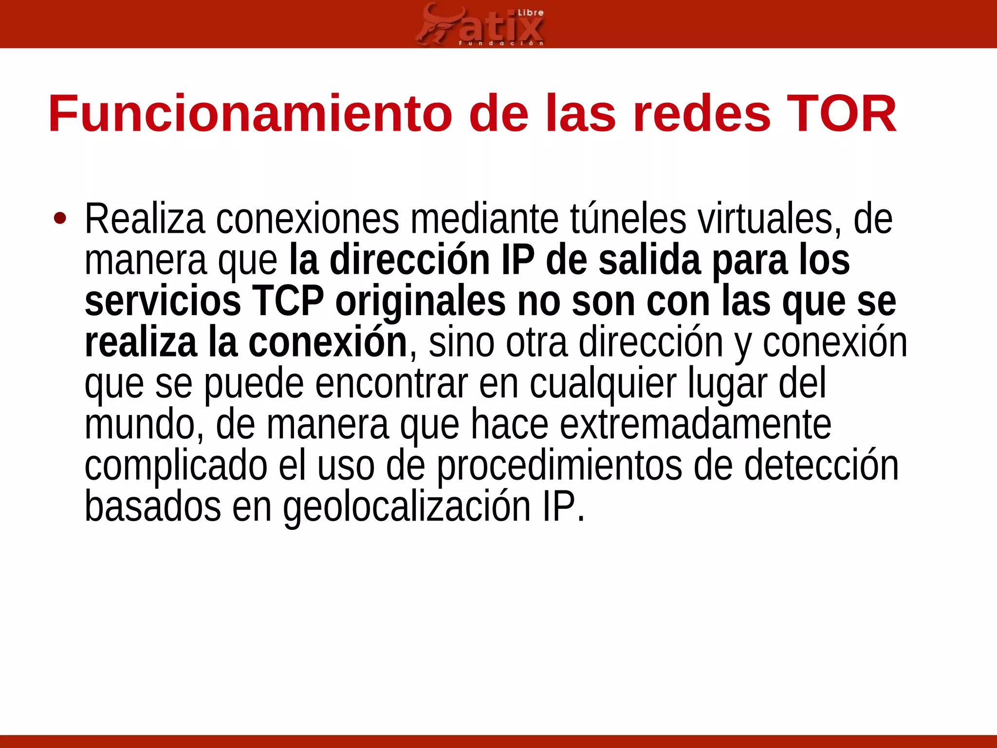 Funcionamiento de las redes TOR
• Realiza conexiones mediante túneles virtuales, de
manera que la dirección IP de salida para los
servicios TCP originales no son con las que se
realiza la conexión, sino otra dirección y conexión
que se puede encontrar en cualquier lugar del
mundo, de manera que hace extremadamente
complicado el uso de procedimientos de detección
basados en geolocalización IP.
 
