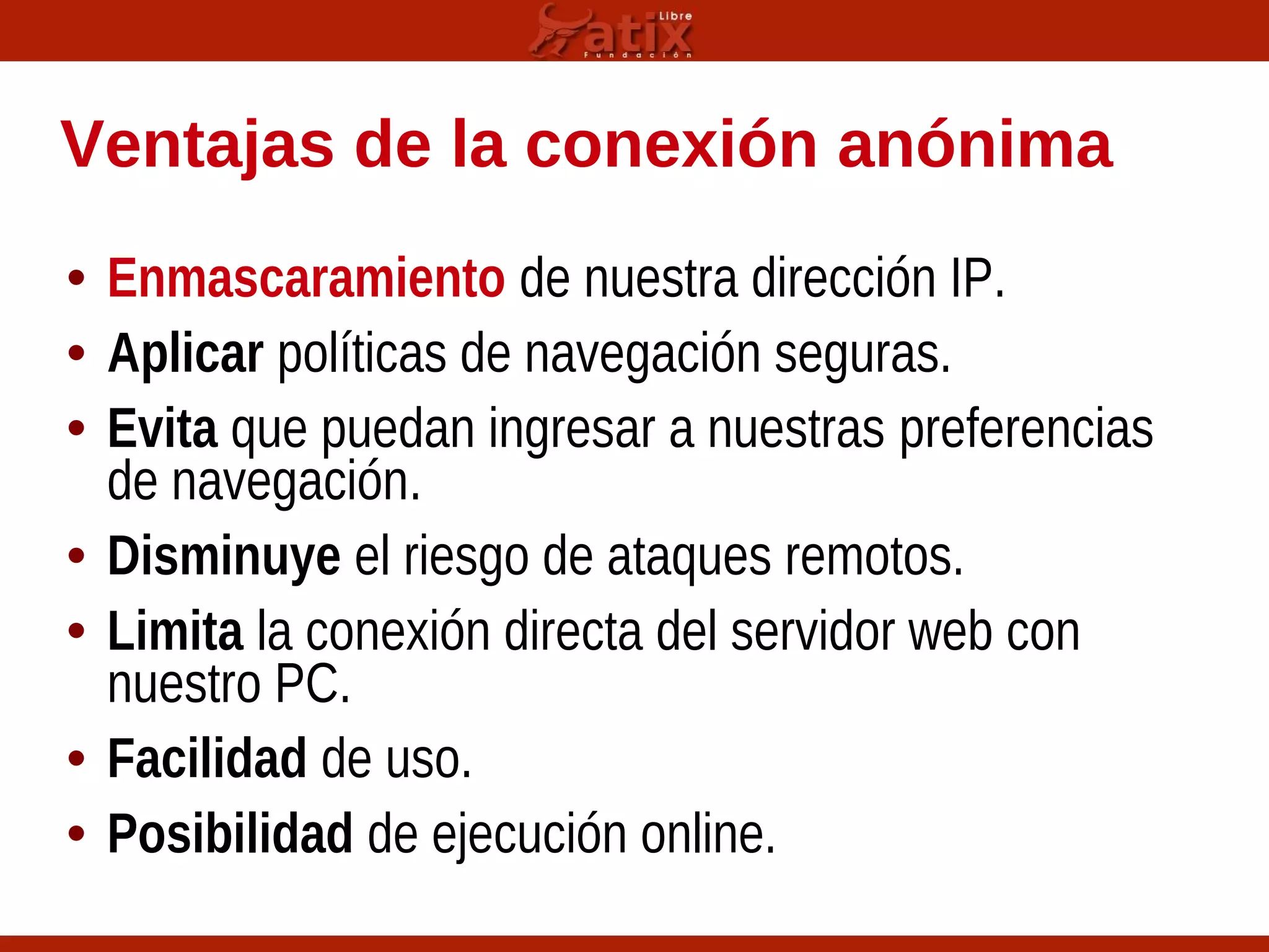 Ventajas de la conexión anónima
• Enmascaramiento de nuestra dirección IP.
• Aplicar políticas de navegación seguras.
• Evita que puedan ingresar a nuestras preferencias
de navegación.
• Disminuye el riesgo de ataques remotos.
• Limita la conexión directa del servidor web con
nuestro PC.
• Facilidad de uso.
• Posibilidad de ejecución online.
 
