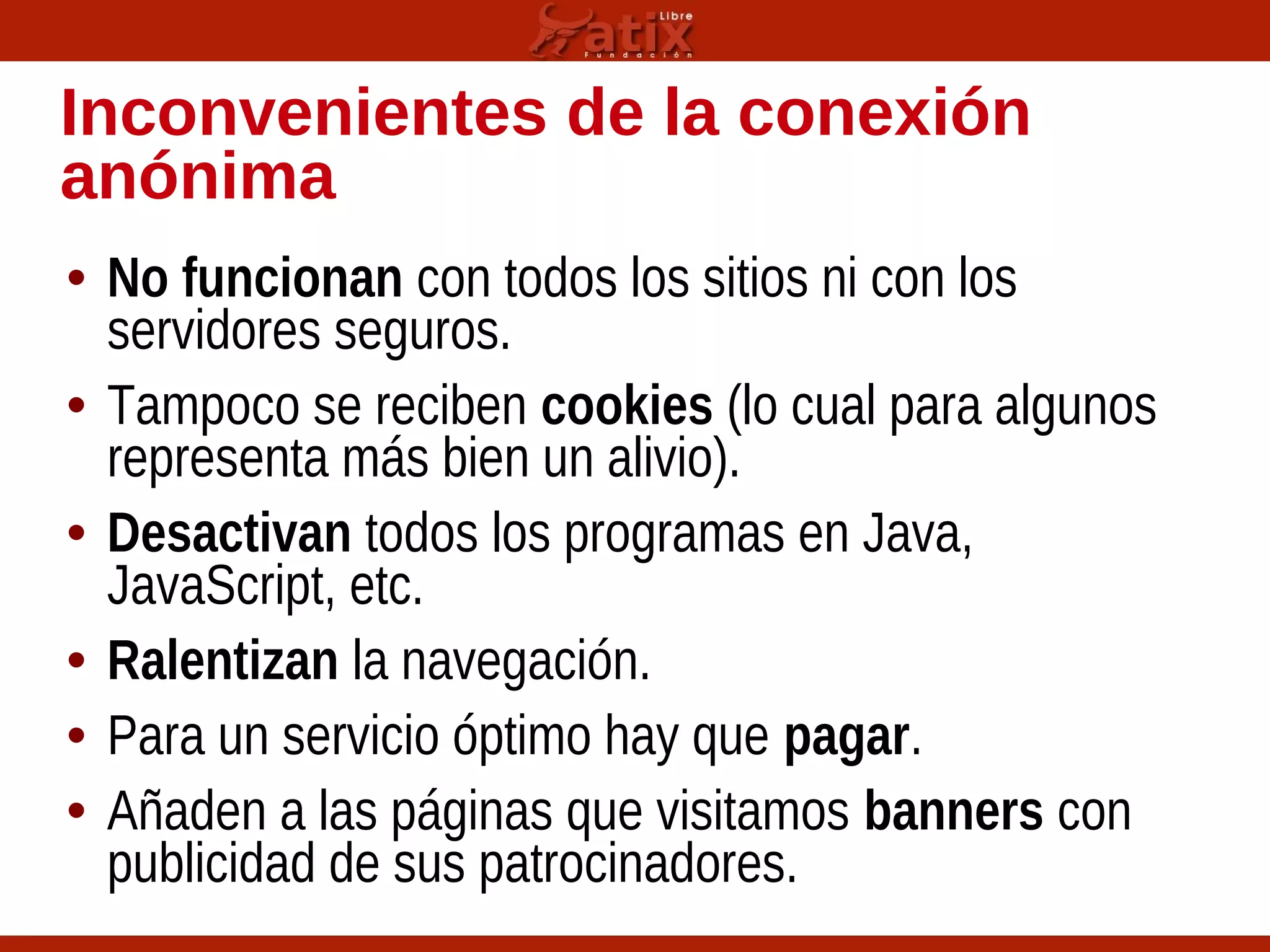 Inconvenientes de la conexión
anónima
• No funcionan con todos los sitios ni con los
servidores seguros.
• Tampoco se reciben cookies (lo cual para algunos
representa más bien un alivio).
• Desactivan todos los programas en Java,
JavaScript, etc.
• Ralentizan la navegación.
• Para un servicio óptimo hay que pagar.
• Añaden a las páginas que visitamos banners con
publicidad de sus patrocinadores.
 