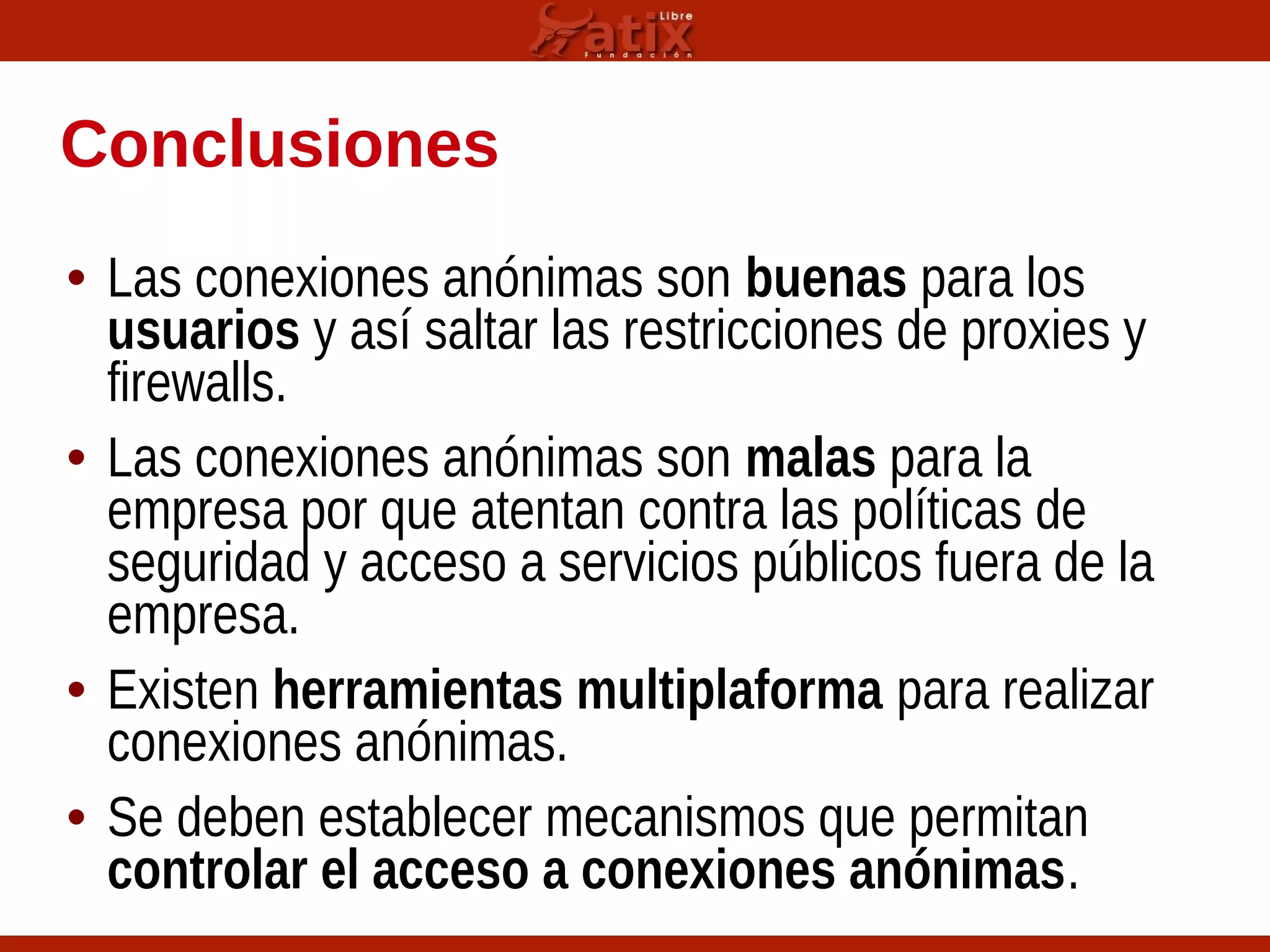 Conclusiones
• Las conexiones anónimas son buenas para los
usuarios y así saltar las restricciones de proxies y
firewalls.
• Las conexiones anónimas son malas para la
empresa por que atentan contra las políticas de
seguridad y acceso a servicios públicos fuera de la
empresa.
• Existen herramientas multiplaforma para realizar
conexiones anónimas.
• Se deben establecer mecanismos que permitan
controlar el acceso a conexiones anónimas.
 