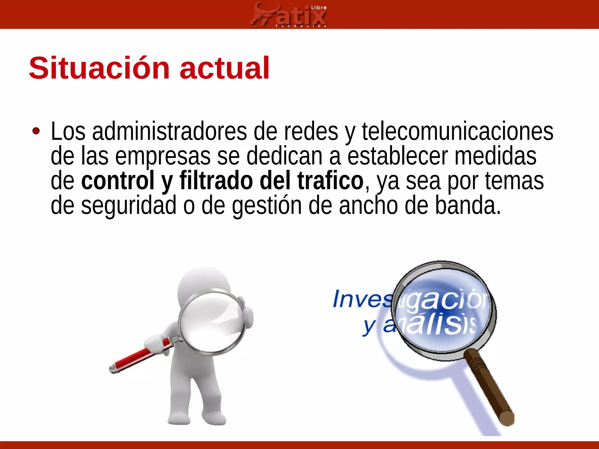 Situación actual
• Los administradores de redes y telecomunicaciones
de las empresas se dedican a establecer medidas
de control y filtrado del trafico, ya sea por temas
de seguridad o de gestión de ancho de banda.
 