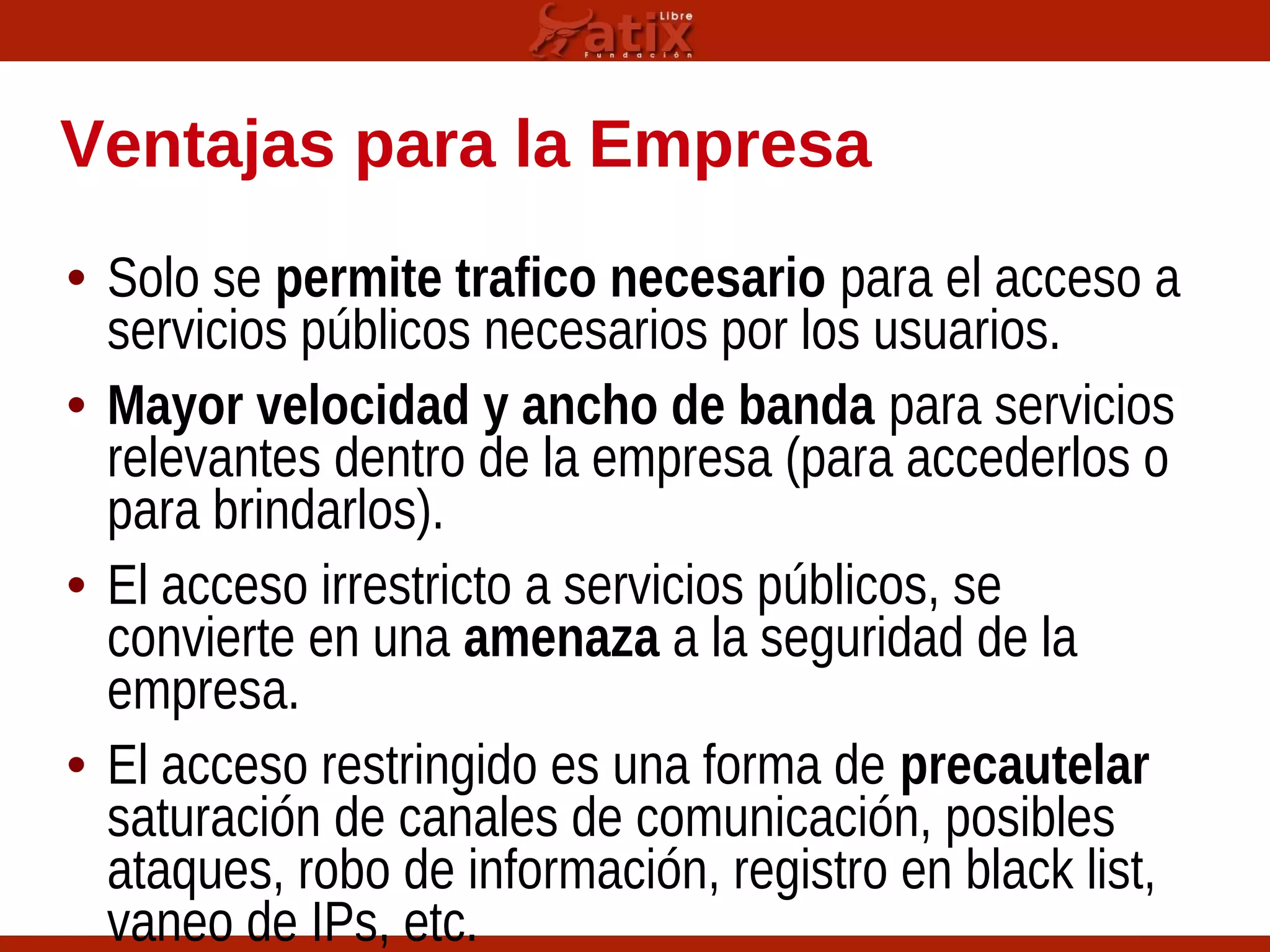 Ventajas para la Empresa
• Solo se permite trafico necesario para el acceso a
servicios públicos necesarios por los usuarios.
• Mayor velocidad y ancho de banda para servicios
relevantes dentro de la empresa (para accederlos o
para brindarlos).
• El acceso irrestricto a servicios públicos, se
convierte en una amenaza a la seguridad de la
empresa.
• El acceso restringido es una forma de precautelar
saturación de canales de comunicación, posibles
ataques, robo de información, registro en black list,
vaneo de IPs, etc.
 