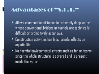 Advantages of “S.F.T.”
 Allows construction of tunnel in extremely deep water,
where conventional bridges or tunnels are technically
difficult or prohibitively expensive.
 Construction activities has less harmful effects on
aquatic life.
 No harmful environmental effects such as fog or storm
since the whole structure is covered and is present
inside the water.
 