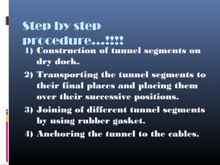 Step by step
procedure...!!!!
1) Construction of tunnel segments on
dry dock.
2) Transporting the tunnel segments to
their final places and placing them
over their successive positions.
3) Joining of different tunnel segments
by using rubber gasket.
4) Anchoring the tunnel to the cables.
 