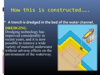How this is constructed…….
 A trench is dredged in the bed of the water channel.
DREDGING
Dredging technology has
improved considerably in
recent years, and it is now
possible to remove a wide
variety of material underwater
without adverse effects on the
environment of the waterway.
 