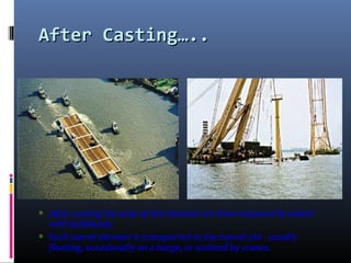 After Casting…..After Casting…..
∗ After casting the ends of the element are then temporarily sealed
with bulkheads.
∗ Each tunnel element is transported to the tunnel site - usually
floating, occasionally on a barge, or assisted by cranes.
 