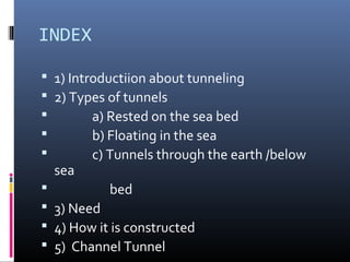 INDEX
 1) Introductiion about tunneling
 2) Types of tunnels
 a) Rested on the sea bed
 b) Floating in the sea
 c) Tunnels through the earth /below
sea
 bed
 3) Need
 4) How it is constructed
 5) Channel Tunnel
 