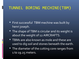 TUNNEL BORING MECHINE(TBM)
 First successful TBM mechine was built by
henri joseph.
 The shape of TBM is circular and its weight is
about the weight of 12 AIRCRAFTS.
 TBMs are also known as mole and these are
used to dig soil and stones beneath the earth.
 The diameter of the cutting core ranges from
1 to 19.25 meters.
 
