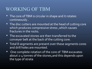 WORKING OF TBM
 The core ofTBM is circular in shape and it rotates
contineously .
 The disc cutters are mounted at the head of cutting core
which produces compressive stress ,which causes
fractures in the rocks.
 The excavated stones are then transferred to the
conveyer belt at the back of the cutting core.
 Total 8 segments are present over these segments cores
and drill holes are mounted.
 One complete rotation of the core of TBM excavates
about 2-4 tonnes of the stones,and this depends upon
the type of strata
 