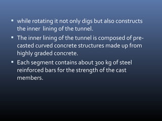  while rotating it not only digs but also constructs
the inner lining of the tunnel.
 The inner lining of the tunnel is composed of pre-
casted curved concrete structures made up from
highly graded concrete.
 Each segment contains about 300 kg of steel
reinforced bars for the strength of the cast
members.
 