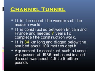 Channel Tunnel
 I t is t he one of t he wonders of t he
modern world.
 I t is const ruct ed bet ween Brit ain and
France and needed 7 years t o
complet e t he const ruct ion work.
 I t is 34 km long and digged below t he
sea bed about 100 met res dept h
 Agreement t o const ruct such a t unnel
was passed at 1986 and as est imat ed
it s cost was about 4.5 t o 5 billion
pounds
 