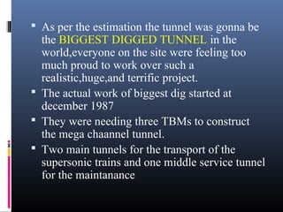  As per the estimation the tunnel was gonna be
the BIGGEST DIGGED TUNNEL in the
world,everyone on the site were feeling too
much proud to work over such a
realistic,huge,and terrific project.
 The actual work of biggest dig started at
december 1987
 They were needing three TBMs to construct
the mega chaannel tunnel.
 Two main tunnels for the transport of the
supersonic trains and one middle service tunnel
for the maintanance
 