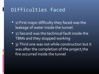 Difficulties faced
 1) First major difficulty they faced was the
leakage of water inside the tunnel.
 2) Second was the technical fault inside the
TBMs and they stopped working
 3) Third one was not while construction but it
was after the completion of the project,the
fire occurred inside the tunnel
 