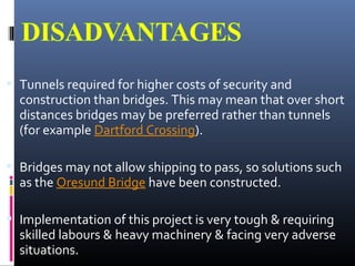  Tunnels required for higher costs of security and
construction than bridges. This may mean that over short
distances bridges may be preferred rather than tunnels
(for example Dartford Crossing).
 Bridges may not allow shipping to pass, so solutions such
as the Oresund Bridge have been constructed.
 Implementation of this project is very tough & requiring
skilled labours & heavy machinery & facing very adverse
situations.
 