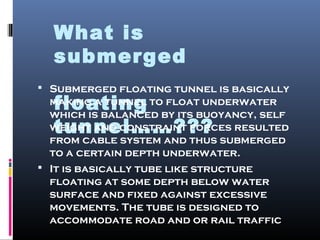 What is
submerged
floating
tunnel……???
 Submerged floating tunnel is basically
making a tunnel to float underwater
which is balanced by its buoyancy, self
weight and constraint forces resulted
from cable system and thus submerged
to a certain depth underwater.
 It is basically tube like structure
floating at some depth below water
surface and fixed against excessive
movements. The tube is designed to
accommodate road and or rail traffic
 