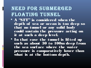 NEED FOR SUBMERGED
FLOATING TUNNEL
 A “SFT” is considered when the
depth of sea or ocean is too deep so
that no tunnel or any solid body
could sustain the pressure acting on
it at such a deep level.
 In that case the tunnel is lifted up
such as about 30 to 100m deep from
the sea surface where the water
pressure is comparatively lower than
what is at the bottom depth.
 