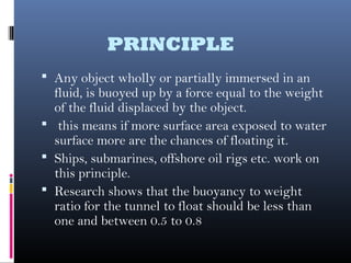 PRINCIPLE
 Any object wholly or partially immersed in an
fluid, is buoyed up by a force equal to the weight
of the fluid displaced by the object.
 this means if more surface area exposed to water
surface more are the chances of floating it.
 Ships, submarines, offshore oil rigs etc. work on
this principle.
 Research shows that the buoyancy to weight
ratio for the tunnel to float should be less than
one and between 0.5 to 0.8
 