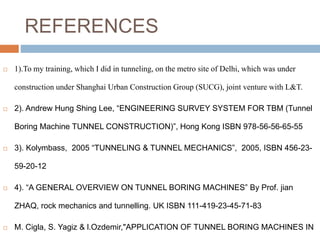 REFERENCES
 1).To my training, which I did in tunneling, on the metro site of Delhi, which was under
construction under Shanghai Urban Construction Group (SUCG), joint venture with L&T.
 2). Andrew Hung Shing Lee, “ENGINEERING SURVEY SYSTEM FOR TBM (Tunnel
Boring Machine TUNNEL CONSTRUCTION)”, Hong Kong ISBN 978-56-56-65-55
 3). Kolymbass, 2005 “TUNNELING & TUNNEL MECHANICS”, 2005, ISBN 456-23-
59-20-12
 4). “A GENERAL OVERVIEW ON TUNNEL BORING MACHINES” By Prof. jian
ZHAQ, rock mechanics and tunnelling. UK ISBN 111-419-23-45-71-83
 M. Cigla, S. Yagiz & l.Ozdemir,"APPLICATION OF TUNNEL BORING MACHINES IN
 