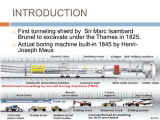 INTRODUCTION
 First tunneling shield by Sir Marc Isambard
Brunel to excavate under the Thames in 1825.
 Actual boring machine built-in 1845 by Henri-
Joseph Maus
 