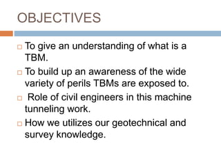 OBJECTIVES
 To give an understanding of what is a
TBM.
 To build up an awareness of the wide
variety of perils TBMs are exposed to.
 Role of civil engineers in this machine
tunneling work.
 How we utilizes our geotechnical and
survey knowledge.
 