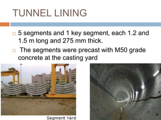 TUNNEL LINING
 5 segments and 1 key segment, each 1.2 and
1.5 m long and 275 mm thick.
 The segments were precast with M50 grade
concrete at the casting yard
 