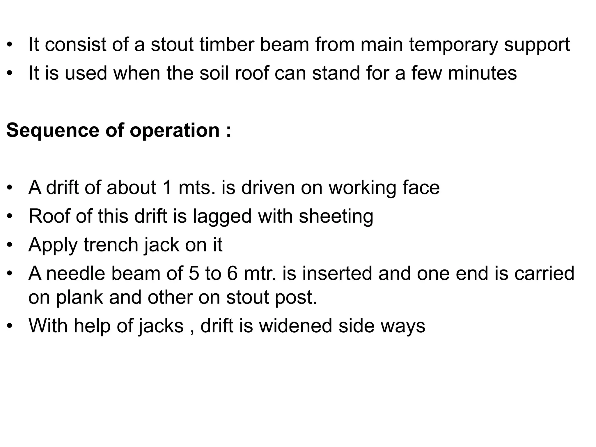 • It consist of a stout timber beam from main temporary support
• It is used when the soil roof can stand for a few minutes
Sequence of operation :
• A drift of about 1 mts. is driven on working face
• Roof of this drift is lagged with sheeting
• Apply trench jack on it
• A needle beam of 5 to 6 mtr. is inserted and one end is carried
on plank and other on stout post.
• With help of jacks , drift is widened side ways
 