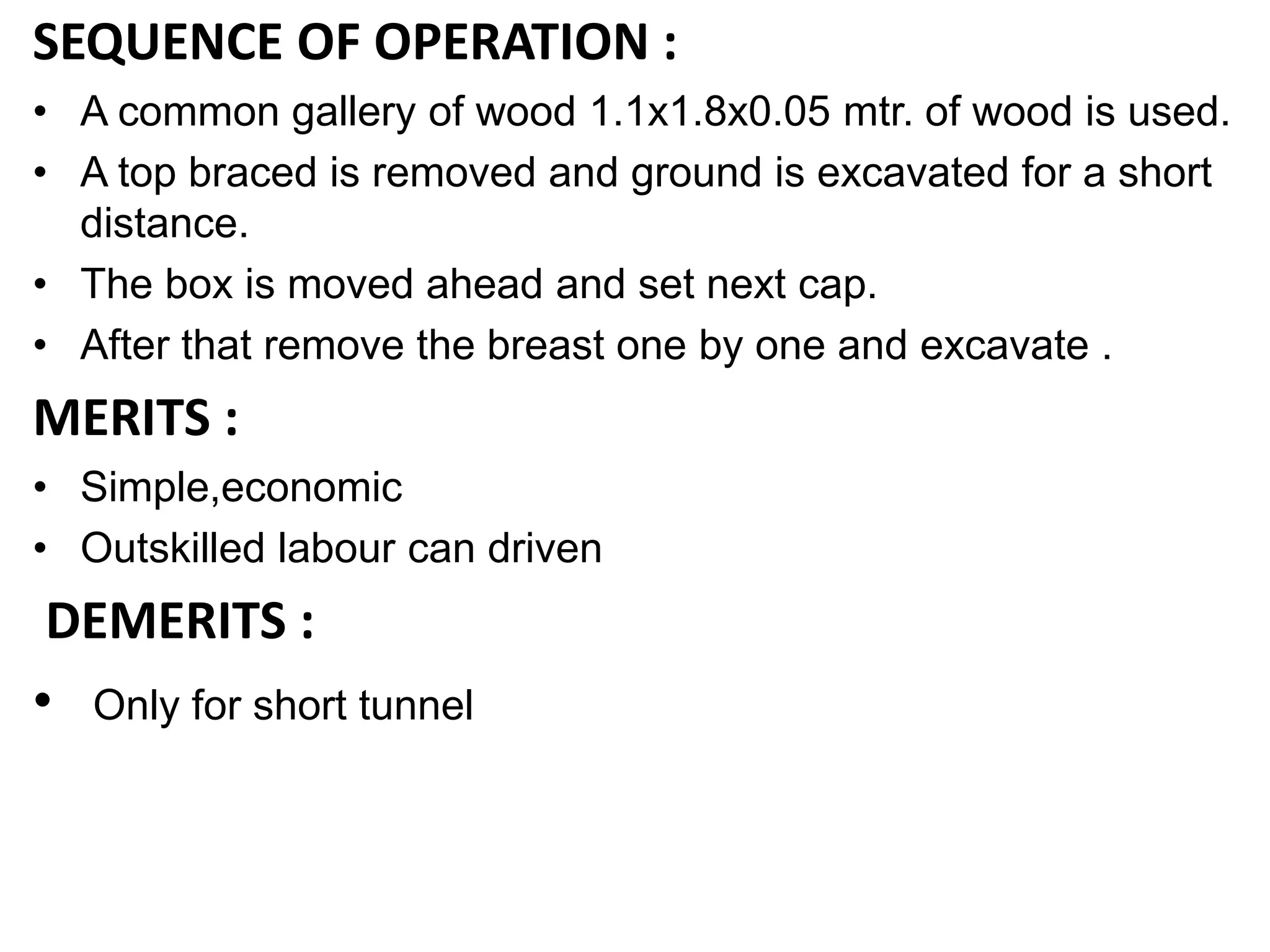 SEQUENCE OF OPERATION :
• A common gallery of wood 1.1x1.8x0.05 mtr. of wood is used.
• A top braced is removed and ground is excavated for a short
distance.
• The box is moved ahead and set next cap.
• After that remove the breast one by one and excavate .
MERITS :
• Simple,economic
• Outskilled labour can driven
DEMERITS :
• Only for short tunnel
 