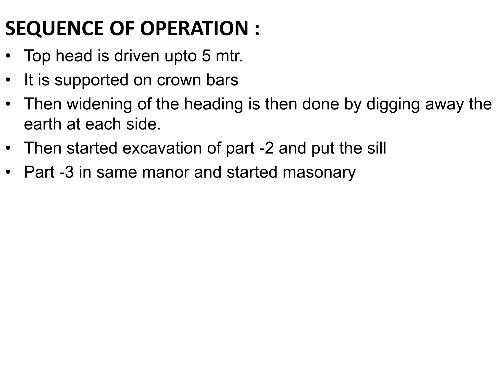 SEQUENCE OF OPERATION :
• Top head is driven upto 5 mtr.
• It is supported on crown bars
• Then widening of the heading is then done by digging away the
earth at each side.
• Then started excavation of part -2 and put the sill
• Part -3 in same manor and started masonary
 