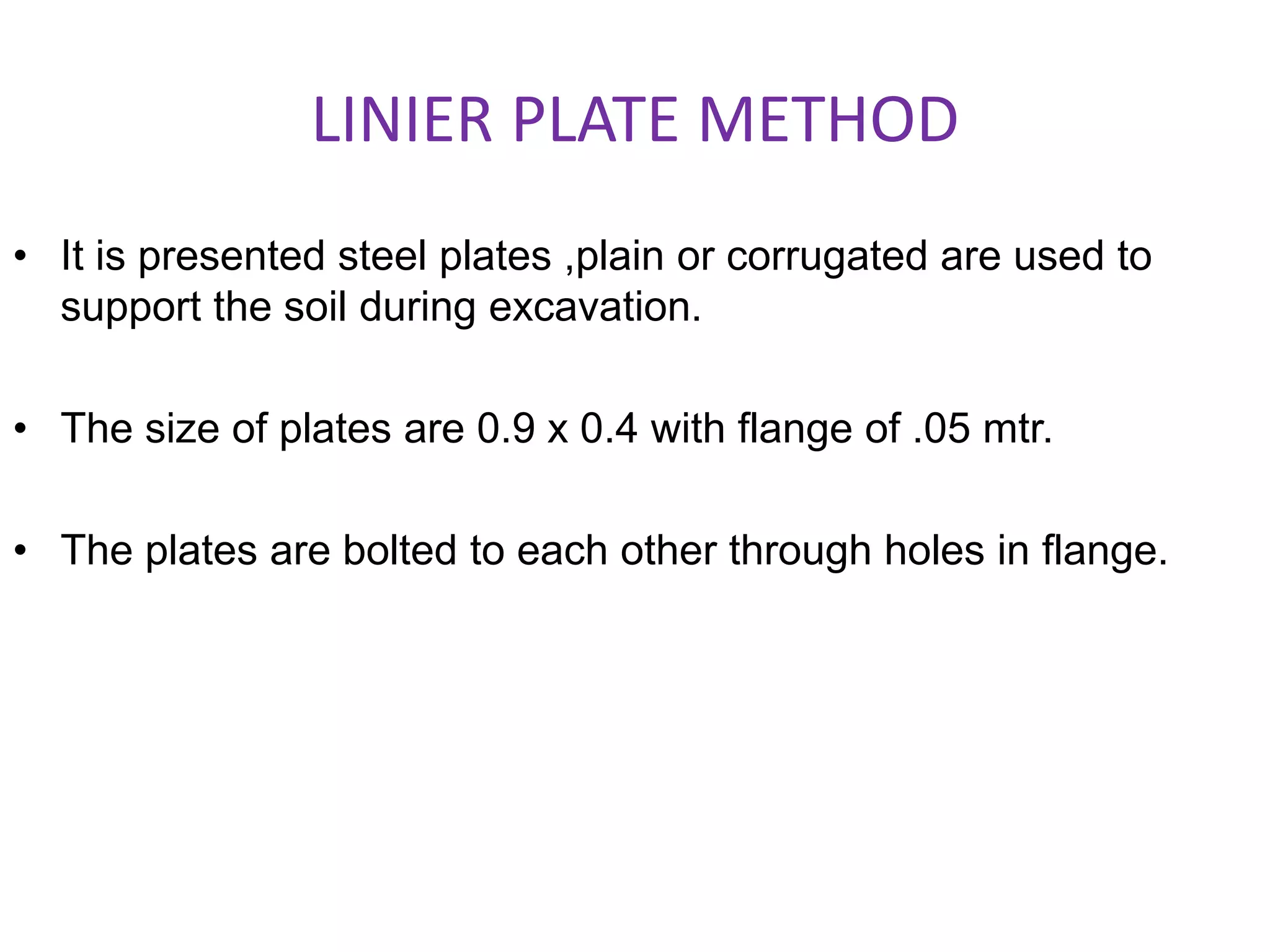 LINIER PLATE METHOD
• It is presented steel plates ,plain or corrugated are used to
support the soil during excavation.
• The size of plates are 0.9 x 0.4 with flange of .05 mtr.
• The plates are bolted to each other through holes in flange.
 