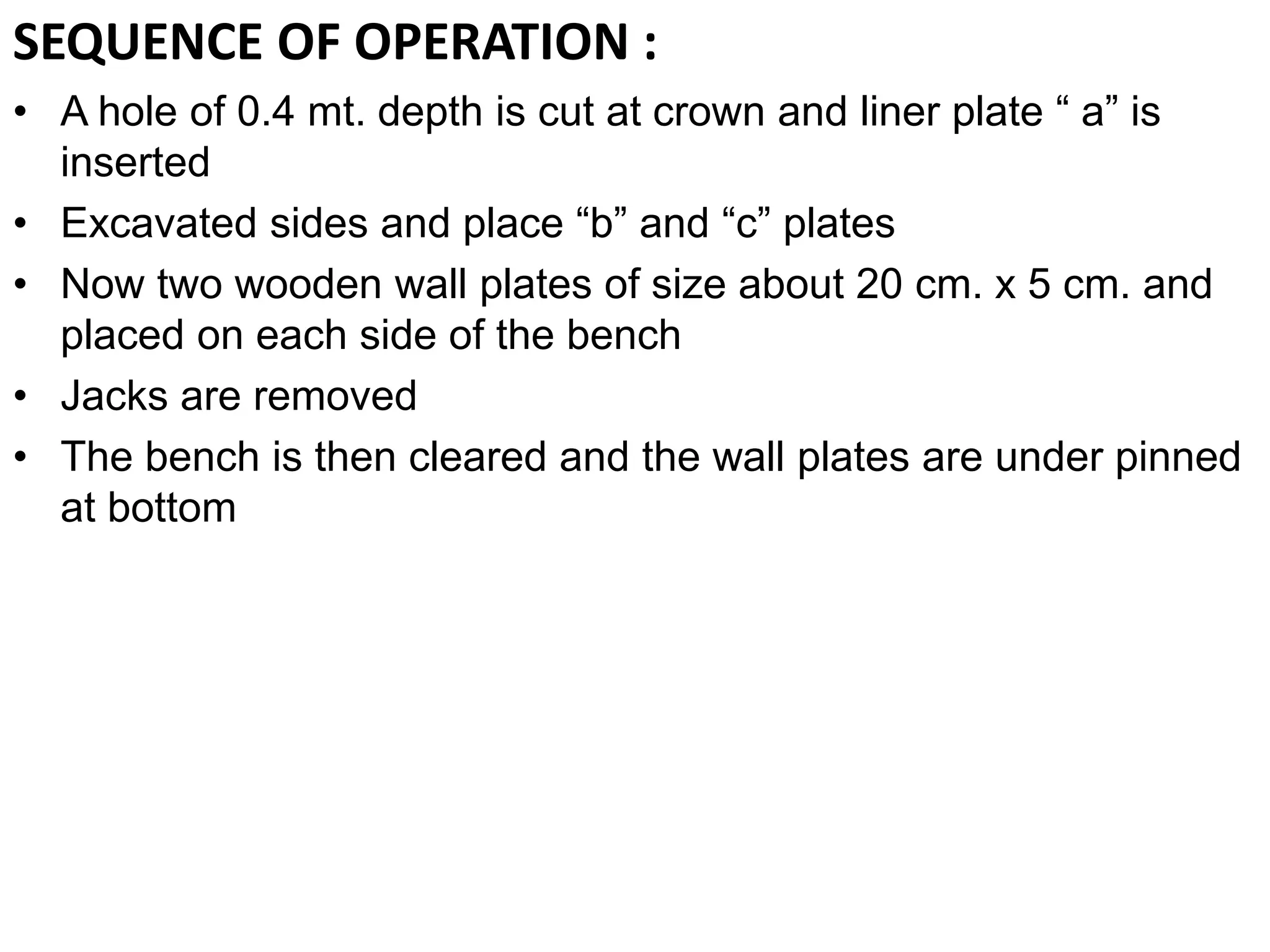 SEQUENCE OF OPERATION :
• A hole of 0.4 mt. depth is cut at crown and liner plate “ a” is
inserted
• Excavated sides and place “b” and “c” plates
• Now two wooden wall plates of size about 20 cm. x 5 cm. and
placed on each side of the bench
• Jacks are removed
• The bench is then cleared and the wall plates are under pinned
at bottom
 
