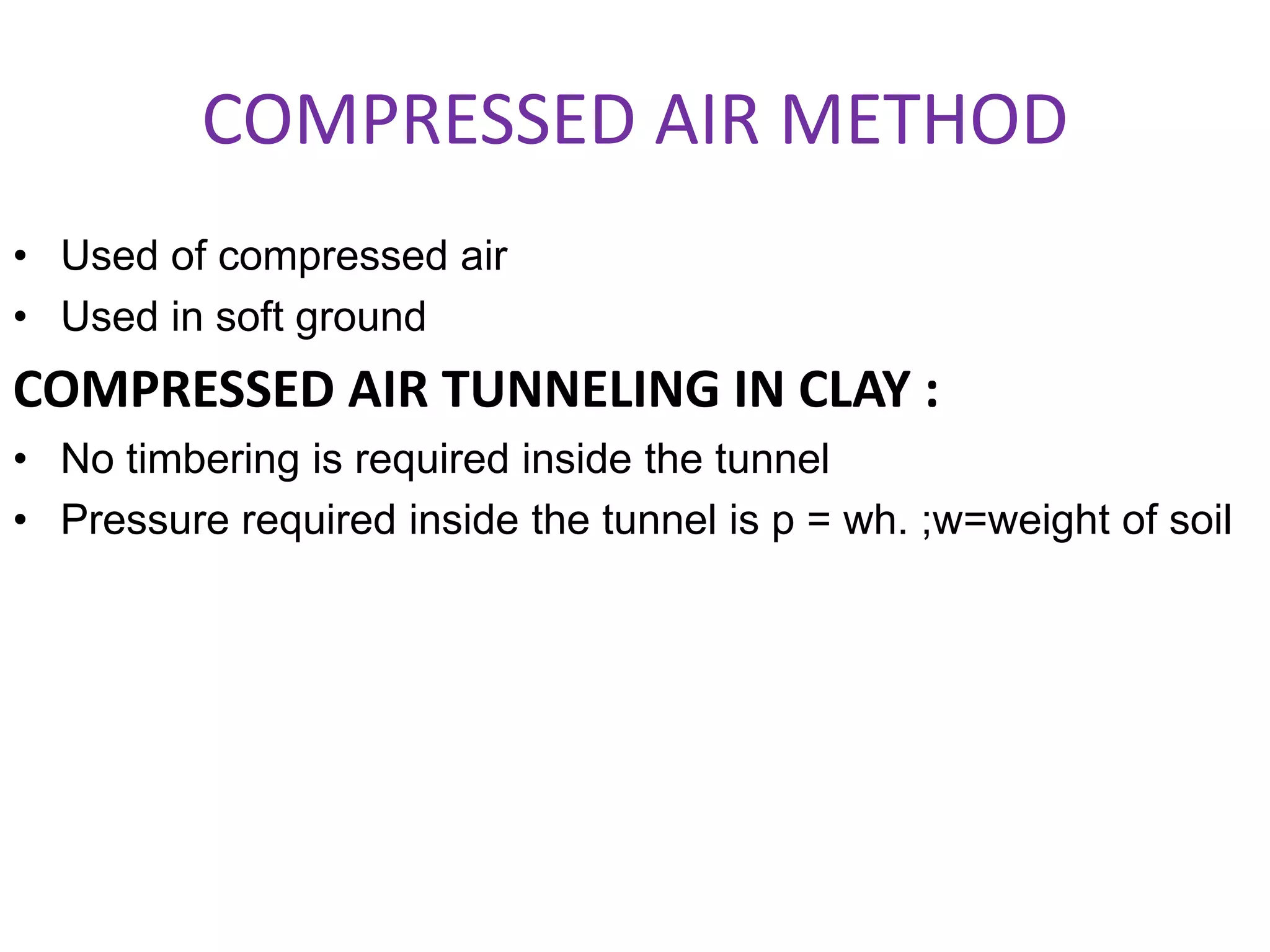 COMPRESSED AIR METHOD
• Used of compressed air
• Used in soft ground
COMPRESSED AIR TUNNELING IN CLAY :
• No timbering is required inside the tunnel
• Pressure required inside the tunnel is p = wh. ;w=weight of soil
 