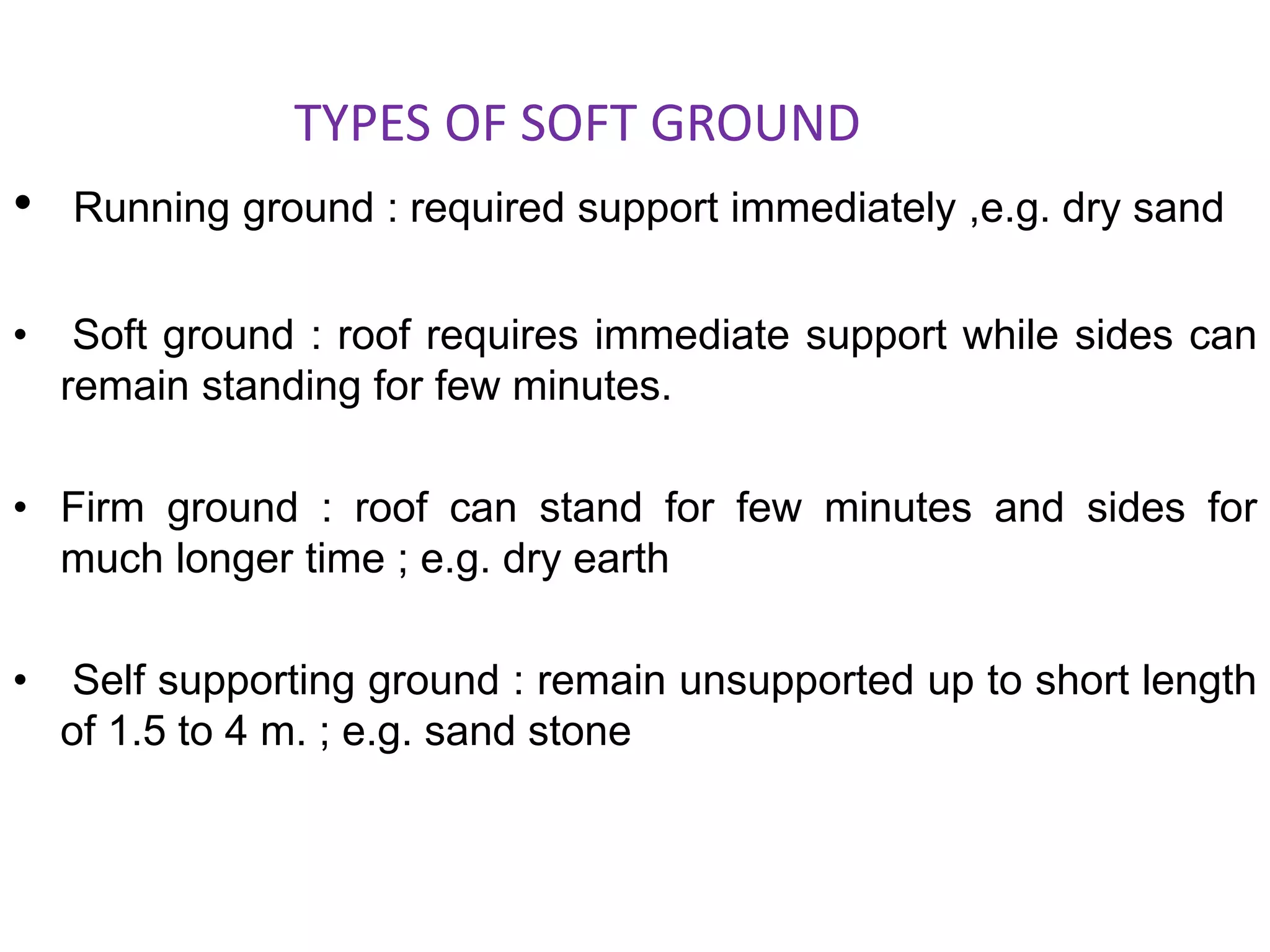TYPES OF SOFT GROUND
• Running ground : required support immediately ,e.g. dry sand
• Soft ground : roof requires immediate support while sides can
remain standing for few minutes.
• Firm ground : roof can stand for few minutes and sides for
much longer time ; e.g. dry earth
• Self supporting ground : remain unsupported up to short length
of 1.5 to 4 m. ; e.g. sand stone
 